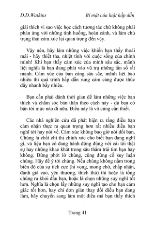 D.D.Watkins Bí mật của luật hấp dẫn
giải thích vì sao việc học cách tương tác chứ không phải
phản ứng với những tình huống, hoàn cảnh, và làm chủ
trạng thái cảm xúc lại quan trọng đến vậy.
Vậy nên, hãy làm những việc khiến bạn thấy thoải
mái - hãy thiết tha, nhiệt tình với cuộc sống của chính
mình! Khi bạn thấy cảm xúc của mình sâu sắc, mãnh
liệt nghĩa là bạn đang phát vào vũ trụ những tần số rất
mạnh. Cảm xúc của bạn càng sâu sắc, mãnh liệt bao
nhiêu thì quá trình hấp dẫn rung cảm càng được thúc
đẩy nhanh bấy nhiêu.
Bạn cần phải dành thời gian để làm những việc bạn
thích và chăm sóc bản thân theo cách này - dù bạn có
bận tới mức nào đi nữa. Điều này là vô cùng cần thiết.
Các nhà nghiên cứu đã phát hiện ra rằng điều bạn
cảm nhận thực ra quan trọng hơn rất nhiều điều bạn
nghĩ tới hay nói về. Cảm xúc không bao giờ nói dối bạn.
Chúng là chất chỉ thị chính xác cho biết bạn đang nghĩ
gì, và liệu bạn có đang hành động đúng với cái tôi thật
sự hay những khao khát trong sâu thẳm trái tim bạn hay
không. Đừng phớt lờ chúng, cũng đừng cố suy luận
chúng. Hãy để ý tới chúng. Nếu chúng không nằm trong
biên độ của sự tích cực (hi vọng, mong chờ, chấp nhận,
đánh giá cao, yêu thương, thích thú) thì hoặc là tống
chúng ra khỏi đầu bạn, hoặc là chọn những suy nghĩ tốt
hơn. Nghĩa là chọn lấy những suy nghĩ tạo cho bạn cảm
giác tốt hơn, hay chỉ đơn giản thay đổi điều bạn đang
làm, hãy chuyển sang làm một điều mà bạn thấy thích
Trang 41
 
