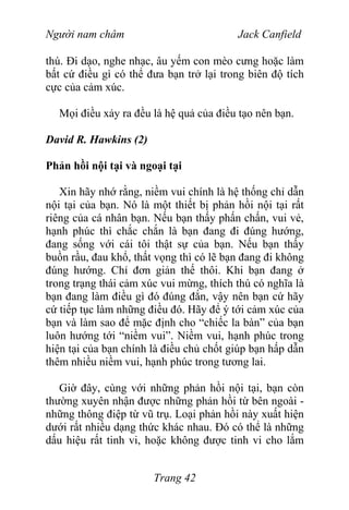 Người nam châm Jack Canfield
thú. Đi dạo, nghe nhạc, âu yếm con mèo cưng hoặc làm
bất cứ điều gì có thể đưa bạn trở lại trong biên độ tích
cực của cảm xúc.
Mọi điều xảy ra đều là hệ quả của điều tạo nên bạn.
David R. Hawkins (2)
Phản hồi nội tại và ngoại tại
Xin hãy nhớ rằng, niềm vui chính là hệ thống chỉ dẫn
nội tại của bạn. Nó là một thiết bị phản hồi nội tại rất
riêng của cá nhân bạn. Nếu bạn thấy phấn chấn, vui vẻ,
hạnh phúc thì chắc chắn là bạn đang đi đúng hướng,
đang sống với cái tôi thật sự của bạn. Nếu bạn thấy
buồn rầu, đau khổ, thất vọng thì có lẽ bạn đang đi không
đúng hướng. Chỉ đơn giản thế thôi. Khi bạn đang ở
trong trạng thái cảm xúc vui mừng, thích thú có nghĩa là
bạn đang làm điều gì đó đúng đắn, vậy nên bạn cứ hãy
cứ tiếp tục làm những điều đó. Hãy để ý tới cảm xúc của
bạn và làm sao để mặc định cho “chiếc la bàn” của bạn
luôn hướng tới “niềm vui”. Niềm vui, hạnh phúc trong
hiện tại của bạn chính là điều chủ chốt giúp bạn hấp dẫn
thêm nhiều niềm vui, hạnh phúc trong tương lai.
Giờ đây, cùng với những phản hồi nội tại, bạn còn
thường xuyên nhận được những phản hồi từ bên ngoài -
những thông điệp từ vũ trụ. Loại phản hồi này xuất hiện
dưới rất nhiều dạng thức khác nhau. Đó có thể là những
dấu hiệu rất tinh vi, hoặc không được tinh vi cho lắm
Trang 42
 