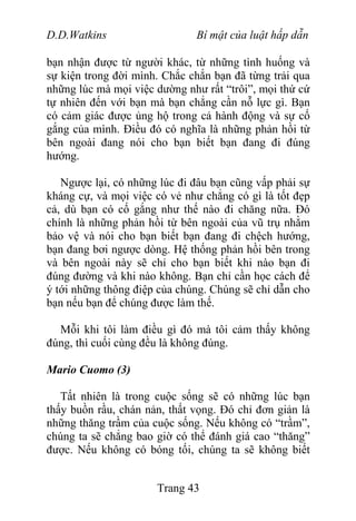 D.D.Watkins Bí mật của luật hấp dẫn
bạn nhận được từ người khác, từ những tình huống và
sự kiện trong đời mình. Chắc chắn bạn đã từng trải qua
những lúc mà mọi việc dường như rất “trôi”, mọi thứ cứ
tự nhiên đến với bạn mà bạn chẳng cần nỗ lực gì. Bạn
có cảm giác được ủng hộ trong cả hành động và sự cố
gắng của mình. Điều đó có nghĩa là những phản hồi từ
bên ngoài đang nói cho bạn biết bạn đang đi đúng
hướng.
Ngược lại, có những lúc đi đâu bạn cũng vấp phải sự
kháng cự, và mọi việc có vẻ như chẳng có gì là tốt đẹp
cả, dù bạn có cố gắng như thế nào đi chăng nữa. Đó
chính là những phản hồi từ bên ngoài của vũ trụ nhằm
bảo vệ và nói cho bạn biết bạn đang đi chệch hướng,
bạn đang bơi ngược dòng. Hệ thống phản hồi bên trong
và bên ngoài này sẽ chỉ cho bạn biết khi nào bạn đi
đúng đường và khi nào không. Bạn chỉ cần học cách để
ý tới những thông điệp của chúng. Chúng sẽ chỉ dẫn cho
bạn nếu bạn để chúng được làm thế.
Mỗi khi tôi làm điều gì đó mà tôi cảm thấy không
đúng, thì cuối cùng đều là không đúng.
Mario Cuomo (3)
Tất nhiên là trong cuộc sống sẽ có những lúc bạn
thấy buồn rầu, chán nản, thất vọng. Đó chỉ đơn giản là
những thăng trầm của cuộc sống. Nếu không có “trầm”,
chúng ta sẽ chẳng bao giờ có thể đánh giá cao “thăng”
được. Nếu không có bóng tối, chúng ta sẽ không biết
Trang 43
 
