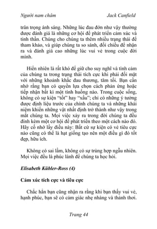 Người nam châm Jack Canfield
trân trọng ánh sáng. Những lúc đau đớn như vậy thường
được đánh giá là những cơ hội để phát triển cảm xúc và
tinh thần. Chúng cho chúng ta thêm nhiều trạng thái để
tham khảo, và giúp chúng ta so sánh, đối chiếu để nhận
ra và đánh giá cao những lúc vui vẻ trong cuộc đời
mình.
Hiển nhiên là rất khó để giữ cho suy nghĩ và tình cảm
của chúng ta trong trạng thái tích cực khi phải đối mặt
với những khoảnh khắc đau thương, tăm tối. Bạn cần
nhớ rằng bạn có quyền lựa chọn cách phản ứng hoặc
tiếp nhận bất kì một tình huống nào. Trong cuộc sống,
không có sự kiện “tốt” hay “xấu”; chỉ có những ý tưởng
được định liệu trước của chính chúng ta và những khái
niệm khiến những vật nhất định trở thành như vậy trong
mắt chúng ta. Mọi việc xảy ra trong đời chúng ta đều
đính kèm một cơ hội để phát triển theo một cách nào đó.
Hãy cố nhớ lấy điều này: Bất cứ sự kiện có vẻ tiêu cực
nào cũng có thể là hạt giống tạo nên một điều gì đó tốt
đẹp, hữu ích.
Không có sai lầm, không có sự trùng hợp ngẫu nhiên.
Mọi việc đều là phúc lành để chúng ta học hỏi.
Elisabeth Kübler-Ross (4)
Cảm xúc tích cực và tiêu cực
Chắc hẳn bạn cũng nhận ra rằng khi bạn thấy vui vẻ,
hạnh phúc, bạn sẽ có cảm giác nhẹ nhàng và thảnh thơi.
Trang 44
 