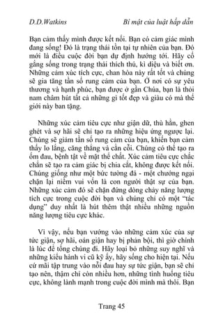 D.D.Watkins Bí mật của luật hấp dẫn
Bạn cảm thấy mình được kết nối. Bạn có cảm giác mình
đang sống! Đó là trạng thái tồn tại tự nhiên của bạn. Đó
mới là điều cuộc đời bạn dự định hướng tới. Hãy cố
gắng sống trong trạng thái thích thú, kì diệu và biết ơn.
Những cảm xúc tích cực, chan hòa này rất tốt và chúng
sẽ gia tăng tần số rung cảm của bạn. Ở nơi có sự yêu
thương và hạnh phúc, bạn được ở gần Chúa, bạn là thỏi
nam châm hút tất cả những gì tốt đẹp và giàu có mà thế
giới này ban tặng.
Những xúc cảm tiêu cực như giận dữ, thù hằn, ghen
ghét và sợ hãi sẽ chỉ tạo ra những hiệu ứng ngược lại.
Chúng sẽ giảm tần số rung cảm của bạn, khiến bạn cảm
thấy lo lắng, căng thẳng và cằn cỗi. Chúng có thể tạo ra
ốm đau, bệnh tật về mặt thể chất. Xúc cảm tiêu cực chắc
chắn sẽ tạo ra cảm giác bị chia cắt, không được kết nối.
Chúng giống như một bức tường đá - một chướng ngại
chặn lại niềm vui vốn là con người thật sự của bạn.
Những xúc cảm đó sẽ chặn đứng dòng chảy năng lượng
tích cực trong cuộc đời bạn và chúng chỉ có một “tác
dụng” duy nhất là hút thêm thật nhiều những nguồn
năng lượng tiêu cực khác.
Vì vậy, nếu bạn vướng vào những cảm xúc của sự
tức giận, sợ hãi, oán giận hay bị phản bội, thì giờ chính
là lúc để tống chúng đi. Hãy loại bỏ những suy nghĩ và
những kiểu hành vi cũ kỹ ấy, hãy sống cho hiện tại. Nếu
cứ mãi tập trung vào nỗi đau hay sự tức giận, bạn sẽ chỉ
tạo nên, thậm chí còn nhiều hơn, những tình huống tiêu
cực, không lành mạnh trong cuộc đời mình mà thôi. Bạn
Trang 45
 