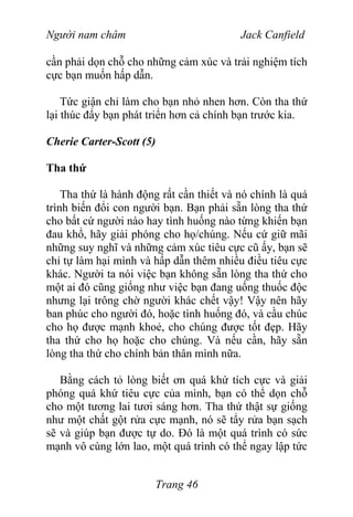 Người nam châm Jack Canfield
cần phải dọn chỗ cho những cảm xúc và trải nghiệm tích
cực bạn muốn hấp dẫn.
Tức giận chỉ làm cho bạn nhỏ nhen hơn. Còn tha thứ
lại thúc đẩy bạn phát triển hơn cả chính bạn trước kia.
Cherie Carter-Scott (5)
Tha thứ
Tha thứ là hành động rất cần thiết và nó chính là quá
trình biến đổi con người bạn. Bạn phải sẵn lòng tha thứ
cho bất cứ người nào hay tình huống nào từng khiến bạn
đau khổ, hãy giải phóng cho họ/chúng. Nếu cứ giữ mãi
những suy nghĩ và những cảm xúc tiêu cực cũ ấy, bạn sẽ
chỉ tự làm hại mình và hấp dẫn thêm nhiều điều tiêu cực
khác. Người ta nói việc bạn không sẵn lòng tha thứ cho
một ai đó cũng giống như việc bạn đang uống thuốc độc
nhưng lại trông chờ người khác chết vậy! Vậy nên hãy
ban phúc cho người đó, hoặc tình huống đó, và cầu chúc
cho họ được mạnh khoẻ, cho chúng được tốt đẹp. Hãy
tha thứ cho họ hoặc cho chúng. Và nếu cần, hãy sẵn
lòng tha thứ cho chính bản thân mình nữa.
Bằng cách tỏ lòng biết ơn quá khứ tích cực và giải
phóng quá khứ tiêu cực của mình, bạn có thể dọn chỗ
cho một tương lai tươi sáng hơn. Tha thứ thật sự giống
như một chất gột rửa cực mạnh, nó sẽ tẩy rửa bạn sạch
sẽ và giúp bạn được tự do. Đó là một quá trình có sức
mạnh vô cùng lớn lao, một quá trình có thể ngay lập tức
Trang 46
 