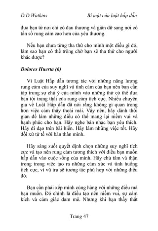 D.D.Watkins Bí mật của luật hấp dẫn
đưa bạn từ nơi chỉ có đau thương và giận dữ sang nơi có
tần số rung cảm cao hơn của yêu thương.
Nếu bạn chưa từng tha thứ cho mình một điều gì đó,
làm sao bạn có thể trông chờ bạn sẽ tha thứ cho người
khác được?
Dolores Huerta (6)
Vì Luật Hấp dẫn tương tác với những năng lượng
rung cảm của suy nghĩ và tình cảm của bạn nên bạn cần
tập trung sự chú ý của mình vào những thứ có thể đưa
bạn tới trạng thái của rung cảm tích cực. Nhiều chuyên
gia về Luật Hấp dẫn đã nói rằng không gì quan trọng
hơn việc cảm thấy thoải mái. Vậy nên, hãy dành thời
gian để làm những điều có thể mang lại niềm vui và
hạnh phúc cho bạn. Hãy nghe bản nhạc bạn yêu thích.
Hãy đi dạo trên bãi biển. Hãy làm những việc tốt. Hãy
đối xử tử tế với bản thân mình.
Hãy sáng suốt quyết định chọn những suy nghĩ tích
cực và tạo nên rung cảm tương thích với điều bạn muốn
hấp dẫn vào cuộc sống của mình. Hãy chủ tâm và thận
trọng trong việc tạo ra những cảm xúc và tình huống
tích cực, vì vũ trụ sẽ tương tác phù hợp với những điều
đó.
Bạn cần phải xếp mình cùng hàng với những điều mà
bạn muốn. Đó chính là điều tạo nên niềm vui, sự cảm
kích và cảm giác đam mê. Nhưng khi bạn thấy thất
Trang 47
 