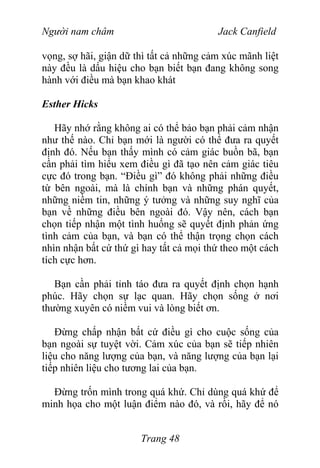 Người nam châm Jack Canfield
vọng, sợ hãi, giận dữ thì tất cả những cảm xúc mãnh liệt
này đều là dấu hiệu cho bạn biết bạn đang không song
hành với điều mà bạn khao khát
Esther Hicks
Hãy nhớ rằng không ai có thể bảo bạn phải cảm nhận
như thế nào. Chỉ bạn mới là người có thể đưa ra quyết
định đó. Nếu bạn thấy mình có cảm giác buồn bã, bạn
cần phải tìm hiểu xem điều gì đã tạo nên cảm giác tiêu
cực đó trong bạn. “Điều gì” đó không phải những điều
từ bên ngoài, mà là chính bạn và những phán quyết,
những niềm tin, những ý tưởng và những suy nghĩ của
bạn về những điều bên ngoài đó. Vậy nên, cách bạn
chọn tiếp nhận một tình huống sẽ quyết định phản ứng
tình cảm của bạn, và bạn có thể thận trọng chọn cách
nhìn nhận bất cứ thứ gì hay tất cả mọi thứ theo một cách
tích cực hơn.
Bạn cần phải tỉnh táo đưa ra quyết định chọn hạnh
phúc. Hãy chọn sự lạc quan. Hãy chọn sống ở nơi
thường xuyên có niềm vui và lòng biết ơn.
Đừng chấp nhận bất cứ điều gì cho cuộc sống của
bạn ngoài sự tuyệt vời. Cảm xúc của bạn sẽ tiếp nhiên
liệu cho năng lượng của bạn, và năng lượng của bạn lại
tiếp nhiên liệu cho tương lai của bạn.
Đừng trốn mình trong quá khứ. Chỉ dùng quá khứ để
minh họa cho một luận điểm nào đó, và rồi, hãy để nó
Trang 48
 
