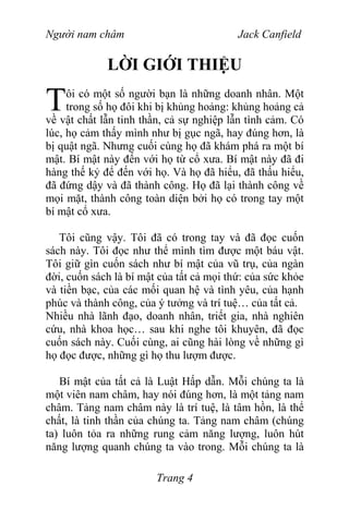 Người nam châm Jack Canfield
LỜI GIỚI THIỆU
ôi có một số người bạn là những doanh nhân. Một
trong số họ đôi khi bị khủng hoảng: khủng hoảng cả
về vật chất lẫn tinh thần, cả sự nghiệp lẫn tình cảm. Có
lúc, họ cảm thấy mình như bị gục ngã, hay đúng hơn, là
bị quật ngã. Nhưng cuối cùng họ đã khám phá ra một bí
mật. Bí mật này đến với họ từ cổ xưa. Bí mật này đã đi
hàng thế kỷ để đến với họ. Và họ đã hiểu, đã thấu hiểu,
đã đứng dậy và đã thành công. Họ đã lại thành công về
mọi mặt, thành công toàn diện bởi họ có trong tay một
bí mật cổ xưa.
T
Tôi cũng vậy. Tôi đã có trong tay và đã đọc cuốn
sách này. Tôi đọc như thể mình tìm được một báu vật.
Tôi giữ gìn cuốn sách như bí mật của vũ trụ, của ngàn
đời, cuốn sách là bí mật của tất cả mọi thứ: của sức khỏe
và tiền bạc, của các mối quan hệ và tình yêu, của hạnh
phúc và thành công, của ý tưởng và trí tuệ… của tất cả.
Nhiều nhà lãnh đạo, doanh nhân, triết gia, nhà nghiên
cứu, nhà khoa học… sau khi nghe tôi khuyên, đã đọc
cuốn sách này. Cuối cùng, ai cũng hài lòng về những gì
họ đọc được, những gì họ thu lượm được.
Bí mật của tất cả là Luật Hấp dẫn. Mỗi chúng ta là
một viên nam châm, hay nói đúng hơn, là một tảng nam
châm. Tảng nam châm này là trí tuệ, là tâm hồn, là thể
chất, là tinh thần của chúng ta. Tảng nam châm (chúng
ta) luôn tỏa ra những rung cảm năng lượng, luôn hút
năng lượng quanh chúng ta vào trong. Mỗi chúng ta là
Trang 4
 