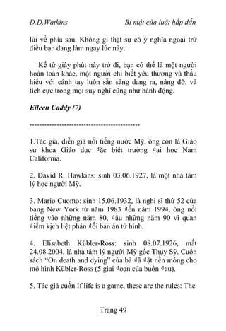 D.D.Watkins Bí mật của luật hấp dẫn
lùi về phía sau. Không gì thật sự có ý nghĩa ngoại trừ
điều bạn đang làm ngay lúc này.
Kể từ giây phút này trở đi, bạn có thể là một người
hoàn toàn khác, một người chỉ biết yêu thương và thấu
hiểu với cánh tay luôn sẵn sàng dang ra, nâng đỡ, và
tích cực trong mọi suy nghĩ cũng như hành động.
Eileen Caddy (7)
---------------------------------------------
1.Tác giả, diễn giả nổi tiếng nước Mỹ, ông còn là Giáo
sư khoa Giáo dục ₫ặc biệt trường ₫ại học Nam
California.
2. David R. Hawkins: sinh 03.06.1927, là một nhà tâm
lý học người Mỹ.
3. Mario Cuomo: sinh 15.06.1932, là nghị sĩ thứ 52 của
bang New York từ năm 1983 ₫ến năm 1994, ông nổi
tiếng vào những năm 80, ₫ầu những năm 90 vì quan
₫iểm kịch liệt phản ₫ối bản án tử hình.
4. Elisabeth Kübler-Ross: sinh 08.07.1926, mất
24.08.2004, là nhà tâm lý người Mỹ gốc Thụy Sỹ. Cuốn
sách “On death and dying” của bà ₫ã ₫ặt nền móng cho
mô hình Kübler-Ross (5 giai ₫oạn của buồn ₫au).
5. Tác giả cuốn If life is a game, these are the rules: The
Trang 49
 