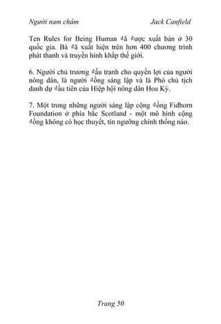 Người nam châm Jack Canfield
Ten Rules for Being Human ₫ã ₫ược xuất bản ở 30
quốc gia. Bà ₫ã xuất hiện trên hơn 400 chương trình
phát thanh và truyền hình khắp thế giới.
6. Người chủ trương ₫ấu tranh cho quyền lợi của người
nông dân, là người ₫ồng sáng lập và là Phó chủ tịch
danh dự ₫ầu tiên của Hiệp hội nông dân Hoa Kỳ.
7. Một trong những người sáng lập cộng ₫ồng Fidhorn
Foundation ở phía bắc Scotland - một mô hình cộng
₫ồng không có học thuyết, tín ngưỡng chính thống nào.
Trang 50
 