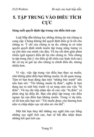 D.D.Watkins Bí mật của luật hấp dẫn
5. TẬP TRUNG VÀO ĐIỀU TÍCH
CỰC
Sáng suốt quyết định tập trung vào điều tích cực
Luật Hấp dẫn không lọc những thông tin mà chúng ta
cung cấp. Chúng không thể quyết định điều gì là tốt cho
chúng ta. Ý chí của chúng ta tự do, chúng ta có toàn
quyền quyết định mình muốn tập trung năng lượng và
sự chú tâm của mình vào đâu. Vũ trụ chỉ đơn giản phản
chiếu (gửi ngược) điều đó lại cho chúng ta. Nếu chúng
ta tập trung chú ý vào điều gì đó (tiêu cực hoặc tích cực)
thì vũ trụ sẽ gửi lại cho chúng ta chính điều đó, nhưng
nhiều hơn.
Vì vậy, việc tập trung vào điều bạn thực sự muốn,
chứ không phải điều bạn không muốn, là rất quan trọng.
Tâm trí bạn hoạt động dựa trên “những bức tranh” nên
nếu bạn nói: “Tôi không muốn bị điên”, nghĩa là bạn
đang tạo ra một bức tranh và sự rung cảm của việc “bị
điên”. Vũ trụ chỉ tiếp nhận tần số của việc “bị điên” và
phản ứng lại điều đó. Bạn cần phải tập trung vào điều
ngược lại của điều bạn không muốn. Trong ví dụ trên,
sẽ tốt hơn nếu bạn nói: “Tôi muốn được yêu thương hơn
nữa và chấp nhận vạn vật như nó vốn thế”.
Một khi bạn thay thế những suy nghĩ tiêu cực bằng
những suy nghĩ tích cực, bạn sẽ bắt đầu nhận được
những kết quả tích cực
Trang 51
 