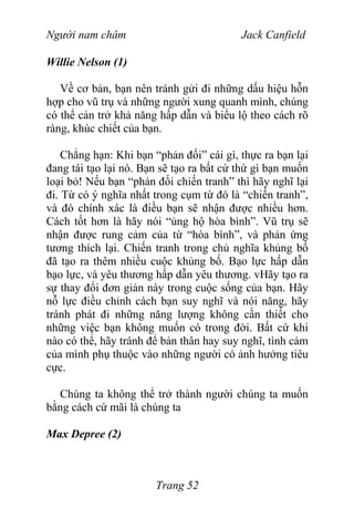 Người nam châm Jack Canfield
Willie Nelson (1)
Về cơ bản, bạn nên tránh gửi đi những dấu hiệu hỗn
hợp cho vũ trụ và những người xung quanh mình, chúng
có thể cản trở khả năng hấp dẫn và biểu lộ theo cách rõ
ràng, khúc chiết của bạn.
Chẳng hạn: Khi bạn “phản đối” cái gì, thực ra bạn lại
đang tái tạo lại nó. Bạn sẽ tạo ra bất cứ thứ gì bạn muốn
loại bỏ! Nếu bạn “phản đối chiến tranh” thì hãy nghĩ lại
đi. Từ có ý nghĩa nhất trong cụm từ đó là “chiến tranh”,
và đó chính xác là điều bạn sẽ nhận được nhiều hơn.
Cách tốt hơn là hãy nói “ủng hộ hòa bình”. Vũ trụ sẽ
nhận được rung cảm của từ “hòa bình”, và phản ứng
tương thích lại. Chiến tranh trong chủ nghĩa khủng bố
đã tạo ra thêm nhiều cuộc khủng bố. Bạo lực hấp dẫn
bạo lực, và yêu thương hấp dẫn yêu thương. vHãy tạo ra
sự thay đổi đơn giản này trong cuộc sống của bạn. Hãy
nỗ lực điều chỉnh cách bạn suy nghĩ và nói năng, hãy
tránh phát đi những năng lượng không cần thiết cho
những việc bạn không muốn có trong đời. Bất cứ khi
nào có thể, hãy tránh để bản thân hay suy nghĩ, tình cảm
của mình phụ thuộc vào những người có ảnh hưởng tiêu
cực.
Chúng ta không thể trở thành người chúng ta muốn
bằng cách cứ mãi là chúng ta
Max Depree (2)
Trang 52
 