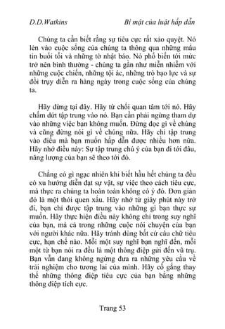 D.D.Watkins Bí mật của luật hấp dẫn
Chúng ta cần biết rằng sự tiêu cực rất xảo quyệt. Nó
lẻn vào cuộc sống của chúng ta thông qua những mẩu
tin buổi tối và những tờ nhật báo. Nó phổ biến tới mức
trở nên bình thường - chúng ta gần như miễn nhiễm với
những cuộc chiến, những tội ác, những trò bạo lực và sự
đồi trụy diễn ra hàng ngày trong cuộc sống của chúng
ta.
Hãy dừng tại đây. Hãy từ chối quan tâm tới nó. Hãy
chấm dứt tập trung vào nó. Bạn cần phải ngừng tham dự
vào những việc bạn không muốn. Đừng đọc gì về chúng
và cũng đừng nói gì về chúng nữa. Hãy chỉ tập trung
vào điều mà bạn muốn hấp dẫn được nhiều hơn nữa.
Hãy nhớ điều này: Sự tập trung chú ý của bạn đi tới đâu,
năng lượng của bạn sẽ theo tới đó.
Chẳng có gì ngạc nhiên khi biết hầu hết chúng ta đều
có xu hướng diễn đạt sự vật, sự việc theo cách tiêu cực,
mà thực ra chúng ta hoàn toàn không có ý đó. Đơn giản
đó là một thói quen xấu. Hãy nhớ từ giây phút này trở
đi, bạn chỉ được tập trung vào những gì bạn thực sự
muốn. Hãy thực hiện điều này không chỉ trong suy nghĩ
của bạn, mà cả trong những cuộc nói chuyện của bạn
với người khác nữa. Hãy tránh dùng bất cứ câu chữ tiêu
cực, hạn chế nào. Mỗi một suy nghĩ bạn nghĩ đến, mỗi
một từ bạn nói ra đều là một thông điệp gửi đến vũ trụ.
Bạn vẫn đang không ngừng đưa ra những yêu cầu về
trải nghiệm cho tương lai của mình. Hãy cố gắng thay
thế những thông điệp tiêu cực của bạn bằng những
thông điệp tích cực.
Trang 53
 