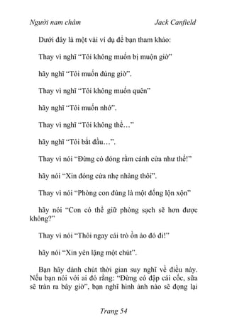 Người nam châm Jack Canfield
Dưới đây là một vài ví dụ để bạn tham khảo:
Thay vì nghĩ “Tôi không muốn bị muộn giờ”
hãy nghĩ “Tôi muốn đúng giờ”.
Thay vì nghĩ “Tôi không muốn quên”
hãy nghĩ “Tôi muốn nhớ”.
Thay vì nghĩ “Tôi không thể…”
hãy nghĩ “Tôi bắt đầu…”.
Thay vì nói “Đừng có đóng rầm cánh cửa như thế!”
hãy nói “Xin đóng cửa nhẹ nhàng thôi”.
Thay vì nói “Phòng con đúng là một đống lộn xộn”
hãy nói “Con có thể giữ phòng sạch sẽ hơn được
không?”
Thay vì nói “Thôi ngay cái trò ồn ào đó đi!”
hãy nói “Xin yên lặng một chút”.
Bạn hãy dành chút thời gian suy nghĩ về điều này.
Nếu bạn nói với ai đó rằng: “Đừng có đập cái cốc, sữa
sẽ tràn ra bây giờ”, bạn nghĩ hình ảnh nào sẽ đọng lại
Trang 54
 