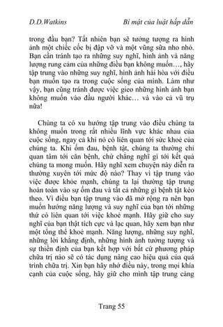 D.D.Watkins Bí mật của luật hấp dẫn
trong đầu bạn? Tất nhiên bạn sẽ tưởng tượng ra hình
ảnh một chiếc cốc bị đập vỡ và một vũng sữa nho nhỏ.
Bạn cần tránh tạo ra những suy nghĩ, hình ảnh và năng
lượng rung cảm của những điều bạn không muốn…, hãy
tập trung vào những suy nghĩ, hình ảnh hài hòa với điều
bạn muốn tạo ra trong cuộc sống của mình. Làm như
vậy, bạn cũng tránh được việc gieo những hình ảnh bạn
không muốn vào đầu người khác… và vào cả vũ trụ
nữa!
Chúng ta có xu hướng tập trung vào điều chúng ta
không muốn trong rất nhiều lĩnh vực khác nhau của
cuộc sống, ngay cả khi nó có liên quan tới sức khoẻ của
chúng ta. Khi ốm đau, bệnh tật, chúng ta thường chỉ
quan tâm tới căn bệnh, chứ chẳng nghĩ gì tới kết quả
chúng ta mong muốn. Hãy nghĩ xem chuyện này diễn ra
thường xuyên tới mức độ nào? Thay vì tập trung vào
việc được khỏe mạnh, chúng ta lại thường tập trung
hoàn toàn vào sự ốm đau và tất cả những gì bệnh tật kéo
theo. Vì điều bạn tập trung vào đã mở rộng ra nên bạn
muốn hướng năng lượng và suy nghĩ của bạn tới những
thứ có liên quan tới việc khoẻ mạnh. Hãy giữ cho suy
nghĩ của bạn thật tích cực và lạc quan, hãy xem bạn như
một tổng thể khoẻ mạnh. Năng lượng, những suy nghĩ,
những lời khẳng định, những hình ảnh tưởng tượng và
sự thiền định của bạn kết hợp với bất cứ phương pháp
chữa trị nào sẽ có tác dụng nâng cao hiệu quả của quá
trình chữa trị. Xin bạn hãy nhớ điều này, trong mọi khía
cạnh của cuộc sống, hãy giữ cho mình tập trung càng
Trang 55
 