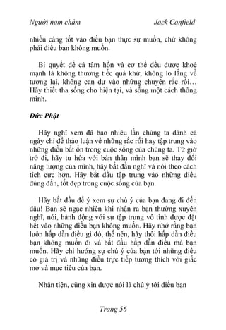 Người nam châm Jack Canfield
nhiều càng tốt vào điều bạn thực sự muốn, chứ không
phải điều bạn không muốn.
Bí quyết để cả tâm hồn và cơ thể đều được khoẻ
mạnh là không thương tiếc quá khứ, không lo lắng về
tương lai, không can dự vào những chuyện rắc rối…
Hãy thiết tha sống cho hiện tại, và sống một cách thông
minh.
Đức Phật
Hãy nghĩ xem đã bao nhiêu lần chúng ta dành cả
ngày chỉ để thảo luận về những rắc rối hay tập trung vào
những điều bất ổn trong cuộc sống của chúng ta. Từ giờ
trở đi, hãy tự hứa với bản thân mình bạn sẽ thay đổi
năng lượng của mình, hãy bắt đầu nghĩ và nói theo cách
tích cực hơn. Hãy bắt đầu tập trung vào những điều
đúng đắn, tốt đẹp trong cuộc sống của bạn.
Hãy bắt đầu để ý xem sự chú ý của bạn đang đi đến
đâu! Bạn sẽ ngạc nhiên khi nhận ra bạn thường xuyên
nghĩ, nói, hành động với sự tập trung vô tình được đặt
hết vào những điều bạn không muốn. Hãy nhớ rằng bạn
luôn hấp dẫn điều gì đó, thế nên, hãy thôi hấp dẫn điều
bạn không muốn đi và bắt đầu hấp dẫn điều mà bạn
muốn. Hãy chỉ hướng sự chú ý của bạn tới những điều
có giá trị và những điều trực tiếp tương thích với giấc
mơ và mục tiêu của bạn.
Nhân tiện, cũng xin được nói là chú ý tới điều bạn
Trang 56
 