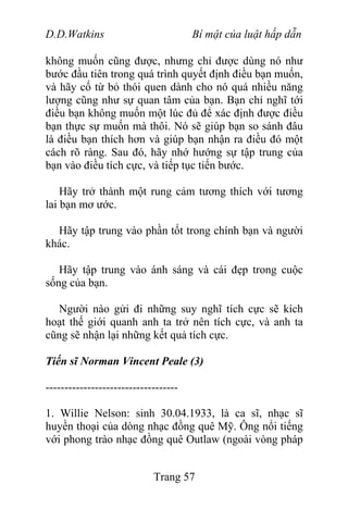 D.D.Watkins Bí mật của luật hấp dẫn
không muốn cũng được, nhưng chỉ được dùng nó như
bước đầu tiên trong quá trình quyết định điều bạn muốn,
và hãy cố từ bỏ thói quen dành cho nó quá nhiều năng
lượng cũng như sự quan tâm của bạn. Bạn chỉ nghĩ tới
điều bạn không muốn một lúc đủ để xác định được điều
bạn thực sự muốn mà thôi. Nó sẽ giúp bạn so sánh đâu
là điều bạn thích hơn và giúp bạn nhận ra điều đó một
cách rõ ràng. Sau đó, hãy nhớ hướng sự tập trung của
bạn vào điều tích cực, và tiếp tục tiến bước.
Hãy trở thành một rung cảm tương thích với tương
lai bạn mơ ước.
Hãy tập trung vào phần tốt trong chính bạn và người
khác.
Hãy tập trung vào ánh sáng và cái đẹp trong cuộc
sống của bạn.
Người nào gửi đi những suy nghĩ tích cực sẽ kích
hoạt thế giới quanh anh ta trở nên tích cực, và anh ta
cũng sẽ nhận lại những kết quả tích cực.
Tiến sĩ Norman Vincent Peale (3)
-----------------------------------
1. Willie Nelson: sinh 30.04.1933, là ca sĩ, nhạc sĩ
huyền thoại của dòng nhạc đồng quê Mỹ. Ông nổi tiếng
với phong trào nhạc đồng quê Outlaw (ngoài vòng pháp
Trang 57
 