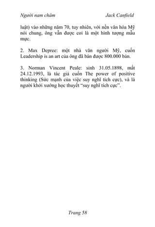 Người nam châm Jack Canfield
luật) vào những năm 70, tuy nhiên, với nền văn hóa Mỹ
nói chung, ông vẫn được coi là một hình tượng mẫu
mực.
2. Max Depree: một nhà văn người Mỹ, cuốn
Leadership is an art của ông đã bán được 800.000 bản.
3. Norman Vincent Peale: sinh 31.05.1898, mất
24.12.1993, là tác giả cuốn The power of positive
thinking (Sức mạnh của việc suy nghĩ tích cực), và là
người khởi xướng học thuyết “suy nghĩ tích cực”.
Trang 58
 
