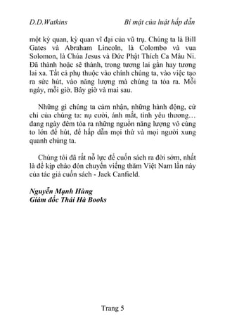 D.D.Watkins Bí mật của luật hấp dẫn
một kỳ quan, kỳ quan vĩ đại của vũ trụ. Chúng ta là Bill
Gates và Abraham Lincoln, là Colombo và vua
Solomon, là Chúa Jesus và Đức Phật Thích Ca Mâu Ni.
Đã thành hoặc sẽ thành, trong tương lai gần hay tương
lai xa. Tất cả phụ thuộc vào chính chúng ta, vào việc tạo
ra sức hút, vào năng lượng mà chúng ta tỏa ra. Mỗi
ngày, mỗi giờ. Bây giờ và mai sau.
Những gì chúng ta cảm nhận, những hành động, cử
chỉ của chúng ta: nụ cười, ánh mắt, tình yêu thương…
đang ngày đêm tỏa ra những nguồn năng lượng vô cùng
to lớn để hút, để hấp dẫn mọi thứ và mọi người xung
quanh chúng ta.
Chúng tôi đã rất nỗ lực để cuốn sách ra đời sớm, nhất
là để kịp chào đón chuyến viếng thăm Việt Nam lần này
của tác giả cuốn sách - Jack Canfield.
Nguyễn Mạnh Hùng
Giám đốc Thái Hà Books
Trang 5
 
