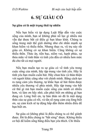D.D.Watkins Bí mật của luật hấp dẫn
6. SỰ GIÀU CÓ
Sự giàu có là một trạng thái tự nhiên
Nếu bạn hiểu và áp dụng Luật Hấp dẫn vào cuộc
sống của mình, bạn sẽ không phải nỗ lực gì nhiều mà
vẫn đạt được bất cứ điều gì bạn khao khát. Chúng ta
sống trong một thế giới dường như chỉ nhấn mạnh sự
khan hiếm và thiếu thốn. Nhưng thực ra, vũ trụ này rất
giàu có. Không có sự khan hiếm. Cũng không có sự
thiếu thốn. Thức ăn, tiền bạc, niềm vui, hạnh phúc, sự
thỏa mãn về tinh thần và tình yêu đều có nhiều hơn mức
đủ cho tất cả mọi người.
Nếu bạn muốn tạo ra sự giàu có về tình yêu trong
cuộc sống của mình, hãy tập trung vào tình yêu. Hãy là
tình yêu bạn muốn cuốn hút. Hãy chan hòa và thân thiện
với người khác cũng như với chính mình. Bằng cách tạo
ra rung cảm yêu thương, tự khắc bạn sẽ hút thêm được
nhiều yêu thương về phía mình. Hãy tập trung vào bất
cứ thứ gì mà bạn muốn cuộc sống của mình có nhiều
hơn, và làm ơn hãy nhớ, cần phải biết ơn những gì bạn
đang có. Lòng biết ơn, tự bản thân nó đã là một dạng
thức của sự giàu có rồi, và tần số rung cảm của lòng biết
ơn, sự cảm kích sẽ tự động hấp dẫn thêm nhiều điều để
bạn biết ơn.
Sự giàu có không phải là điều chúng ta có thể giành
được. Đó là điều chúng ta “bắt sóng” được. Không thiếu
cơ hội để kiếm sống bằng điều bạn yêu thích. Chỉ thiếu
Trang 59
 