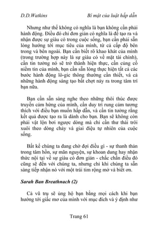 D.D.Watkins Bí mật của luật hấp dẫn
Nhưng như thế không có nghĩa là bạn không cần phải
hành động. Điều đó chỉ đơn giản có nghĩa là để tạo ra và
nhận được sự giàu có trong cuộc sống, bạn cần phải sẵn
lòng hướng tới mục tiêu của mình, từ cả cấp độ bên
trong và bên ngoài. Bạn cần biết rõ khao khát của mình
(trong trường hợp này là sự giàu có về mặt tài chính),
cần tin tưởng nó sẽ trở thành hiện thực, cần củng cố
niềm tin của mình, bạn cần sẵn lòng thực hiện tất cả các
bước hành động lô-gic thông thường cần thiết, và cả
những hành động sáng tạo bất chợt nảy ra trong tâm trí
bạn nữa.
Bạn cần sẵn sàng nghe theo những thôi thúc được
truyền cảm hứng của mình, cần duy trì rung cảm tương
thích với điều bạn muốn hấp dẫn, và cần tin tưởng rằng
kết quả được tạo ra là dành cho bạn. Bạn sẽ không còn
phải vật lộn bơi ngược dòng mà chỉ cần thư thái trôi
xuôi theo dòng chảy và giai điệu tự nhiên của cuộc
sống.
Bất kể chúng ta đang chờ đợi điều gì - sự thanh thản
trong tâm hồn, sự mãn nguyện, sự khoan dung hay nhận
thức nội tại về sự giàu có đơn giản - chắc chắn điều đó
cũng sẽ đến với chúng ta, nhưng chỉ khi chúng ta sẵn
sàng tiếp nhận nó với một trái tim rộng mở và biết ơn.
Sarah Ban Breathnach (2)
Cả vũ trụ sẽ ủng hộ bạn bằng mọi cách khi bạn
hướng tới giấc mơ của mình với mục đích và ý định như
Trang 61
 