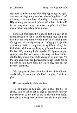 D.D.Watkins Bí mật của luật hấp dẫn
suy nghĩ và niềm tin hạn chế. Hãy tập trung suy nghĩ,
cảm xúc và năng lượng của bạn vào những điều có thể
mở rộng, phát triển được và những khả năng vô hạn.
Hãy sử dụng sức mạnh ý thức và tiềm thức của bạn để
tạo ra rung cảm tương thích với sự giàu có mà bạn
muốn và bạn xứng đáng được hưởng.
Cũng cần phải dành thời gian để đánh giá cao tất cả
những sự giàu có vốn dĩ đã tồn tại trong cuộc sống của
bạn, hãy mở lòng mình để đón nhận tất cả những điều
tốt đẹp mà vũ trụ này mang lại. Thông qua Luật Hấp
dẫn, vũ trụ sẽ đáp lại rung cảm của sự biết ơn và sự cảm
kích chân thành của bạn bằng sự giàu có thậm chí còn
lớn hơn. Hãy sử dụng Luật Hấp dẫn để hấp dẫn sự giàu
có trong mọi lĩnh vực trong cuộc sống của bạn. Vũ trụ
rất dồi dào, phong phú. Ở đó không có sự giới hạn. Vũ
trụ cũng giống như đại dương, không quan tâm là bạn sẽ
tìm đến nó xin nước bằng một chiếc cốc, một cái can
hay một cái thùng.
Nếu bạn yêu cầu, bạn sẽ có thật nhiều, nhiều tới mức
dư dả tình yêu, niềm vui, sức khoẻ, sự giàu có và hạnh
phúc.
Đó là đặc quyền tự nhiên của bạn.
Tất cả những gì bạn cần làm là phải đòi hỏi có
chúng. Bạn có thể có bất cứ điều gì bạn muốn nếu bạn
thực sự muốn có nó. Bạn có thể là bất cứ ai bạn muốn,
làm bất cứ điều gì bạn dự định làm nếu bạn giữ được
Trang 63
 