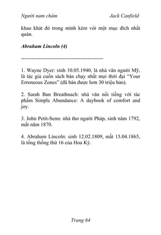 Người nam châm Jack Canfield
khao khát đó trong mình kèm với một mục đích nhất
quán.
Abraham Lincoln (4)
-----------------------------------------------
1. Wayne Dyer: sinh 10.05.1940, là nhà văn người Mỹ,
là tác giả cuốn sách bán chạy nhất mọi thời đại “Your
Erroneous Zones” (đã bán được hơn 30 triệu bản).
2. Sarah Ban Breathnach: nhà văn nổi tiếng với tác
phẩm Simple Abundance: A daybook of comfort and
joy.
3. John Petit-Senn: nhà thơ người Pháp, sinh năm 1792,
mất năm 1870.
4. Abraham Lincoln: sinh 12.02.1809, mất 15.04.1865,
là tổng thống thứ 16 của Hoa Kỳ.
Trang 64
 