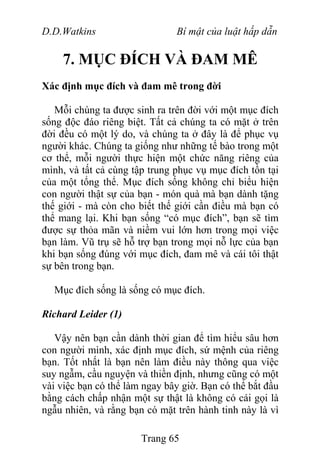 D.D.Watkins Bí mật của luật hấp dẫn
7. MỤC ĐÍCH VÀ ĐAM MÊ
Xác định mục đích và đam mê trong đời
Mỗi chúng ta được sinh ra trên đời với một mục đích
sống độc đáo riêng biệt. Tất cả chúng ta có mặt ở trên
đời đều có một lý do, và chúng ta ở đây là để phục vụ
người khác. Chúng ta giống như những tế bào trong một
cơ thể, mỗi người thực hiện một chức năng riêng của
mình, và tất cả cùng tập trung phục vụ mục đích tồn tại
của một tổng thể. Mục đích sống không chỉ biểu hiện
con người thật sự của bạn - món quà mà bạn dành tặng
thế giới - mà còn cho biết thế giới cần điều mà bạn có
thể mang lại. Khi bạn sống “có mục đích”, bạn sẽ tìm
được sự thỏa mãn và niềm vui lớn hơn trong mọi việc
bạn làm. Vũ trụ sẽ hỗ trợ bạn trong mọi nỗ lực của bạn
khi bạn sống đúng với mục đích, đam mê và cái tôi thật
sự bên trong bạn.
Mục đích sống là sống có mục đích.
Richard Leider (1)
Vậy nên bạn cần dành thời gian để tìm hiểu sâu hơn
con người mình, xác định mục đích, sứ mệnh của riêng
bạn. Tốt nhất là bạn nên làm điều này thông qua việc
suy ngẫm, cầu nguyện và thiền định, nhưng cũng có một
vài việc bạn có thể làm ngay bây giờ. Bạn có thể bắt đầu
bằng cách chấp nhận một sự thật là không có cái gọi là
ngẫu nhiên, và rằng bạn có mặt trên hành tinh này là vì
Trang 65
 