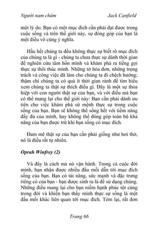 Người nam châm Jack Canfield
một lý do. Bạn có một mục đích cần phải đạt được trong
cuộc sống và trên thế giới này, sự đóng góp của bạn là
một điều vô cùng ý nghĩa.
Hầu hết chúng ta đều không thực sự biết rõ mục đích
của chúng ta là gì - chúng ta chưa thực sự dành thời gian
để nghiên cứu tâm hồn mình và khám phá ra tiếng gọi
thực sự thôi thúc mình. Những tờ hóa đơn, những trọng
trách và công việc đã làm cho chúng ta đi chệch hướng;
thậm chí chúng ta có quá ít thời gian rảnh để tìm hiểu
xem chúng ta thật sự thích điều gì. Đây là một sự thỏa
hiệp với con người thật sự của bạn, và với điều mà bạn
có thể mang lại cho thế giới này: Bạn cần phải dành ưu
tiên cho việc khám phá sứ mệnh thực sự trong cuộc
sống của bạn. Bạn sẽ không thể sống hết với tiềm năng
đầy đủ của mình, hay không thể đóng góp toàn bộ khả
năng của bạn được trừ khi bạn sống có mục đích.
Đam mê thật sự của bạn cần phải giống như hơi thở,
nó là điều rất tự nhiên.
Oprah Winfrey (2)
Và đây là cách mà nó vận hành. Trong cả cuộc đời
mình, bạn nhận được nhiều đầu mối dẫn tới mục đích
sống của bạn. Bạn có tài năng, sức mạnh và đặc trưng
riêng có của bạn - bạn được sinh ra là để sử dụng chúng.
Những điều mang lại cho bạn niềm hạnh phúc tột cùng
trong đời và khiến bạn thấy mình thực sự sống là một
đầu mối khác liên quan tới mục đích. Tóm lại, rất đơn
Trang 66
 