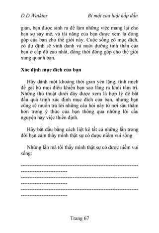 D.D.Watkins Bí mật của luật hấp dẫn
giản, bạn được sinh ra để làm những việc mang lại cho
bạn sự say mê, và tài năng của bạn được xem là đóng
góp của bạn cho thế giới này. Cuộc sống có mục đích,
có dự định sẽ vinh danh và nuôi dưỡng tinh thần của
bạn ở cấp độ cao nhất, đồng thời đóng góp cho thế giới
xung quanh bạn.
Xác định mục đích của bạn
Hãy dành một khoảng thời gian yên lặng, tĩnh mịch
để gạt bỏ mọi điều khiến bạn sao lãng ra khỏi tâm trí.
Những thủ thuật dưới đây được xem là hợp lý để bắt
đầu quá trình xác định mục đích của bạn, nhưng bạn
cũng sẽ muốn trả lời những câu hỏi này từ nơi sâu thẳm
hơn trong ý thức của bạn thông qua những lời cầu
nguyện hay việc thiền định.
Hãy bắt đầu bằng cách liệt kê tất cả những lần trong
đời bạn cảm thấy mình thật sự có được niềm vui sống
Những lần mà tôi thấy mình thật sự có được niềm vui
sống:
--------------------------------------------------------------------
---------------------------
--------------------------------------------------------------------
---------------------------
--------------------------------------------------------------------
---------------------------
Trang 67
 