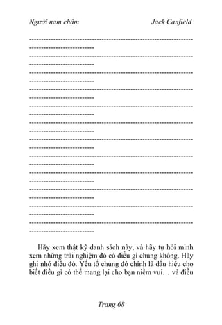 Người nam châm Jack Canfield
--------------------------------------------------------------------
---------------------------
--------------------------------------------------------------------
---------------------------
--------------------------------------------------------------------
---------------------------
--------------------------------------------------------------------
---------------------------
--------------------------------------------------------------------
---------------------------
--------------------------------------------------------------------
---------------------------
--------------------------------------------------------------------
---------------------------
--------------------------------------------------------------------
---------------------------
--------------------------------------------------------------------
---------------------------
--------------------------------------------------------------------
---------------------------
--------------------------------------------------------------------
---------------------------
--------------------------------------------------------------------
---------------------------
Hãy xem thật kỹ danh sách này, và hãy tự hỏi mình
xem những trải nghiệm đó có điều gì chung không. Hãy
ghi nhớ điều đó. Yếu tố chung đó chính là dấu hiệu cho
biết điều gì có thể mang lại cho bạn niềm vui… và điều
Trang 68
 