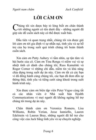 Người nam châm Jack Canfield
LỜI CẢM ƠN
húng tôi xin được bày tỏ lòng biết ơn chân thành
tới những người có tên dưới đây - những người đã
góp sức để cuốn sách này có thể được xuất bản.
C
Đầu tiên và quan trọng nhất, chúng tôi xin được gửi
lời cảm ơn tới gia đình vì sự nhẫn nại, tình yêu và sự hỗ
trợ của họ trong suốt quá trình chúng tôi hoàn thành
cuốn sách.
Xin cảm ơn Patty Aubery vì tầm nhìn, sự tận tâm và
hài hước của cô. Cảm ơn Tina Renga vì niềm vui và sự
nhiệt tình cô dành cho chúng tôi; Russ Kamalski và
Roger Corner vì những chỉ dẫn, niềm tin và khả năng
chịu đựng trong suốt dự án này. Cảm ơn tất cả các bạn
vì đã đồng hành cùng chúng tôi, các bạn đã đem đến sự
thông thái, tình yêu và tiếng cười sảng khoái trong suốt
hành trình này.
Xin được cảm ơn biên tập viên Peter Vegso cùng tất
cả các nhân viên ở Nhà xuất bản Health
Communications vì mọi người đã không ngừng hỗ trợ
chúng tôi trong dự án này.
Chân thành cảm ơn Veronica Romero, Lisa
Williams, Robin Yerian, Jesse Ianniello, Lauren
Edelstein và Lauren Bray, những người đã hỗ trợ cho
công việc của Jack bằng tình yêu và sự chuyên nghiệp.
Trang 6
 