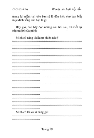 D.D.Watkins Bí mật của luật hấp dẫn
mang lại niềm vui cho bạn sẽ là dấu hiệu cho bạn biết
mục đích sống của bạn là gì.
Bây giờ, bạn hãy đọc những câu hỏi sau, và viết lại
câu trả lời của mình.
Mình có năng khiếu tự nhiên nào?
--------------------------------------------------------------------
---------------------------
--------------------------------------------------------------------
---------------------------
--------------------------------------------------------------------
---------------------------
--------------------------------------------------------------------
---------------------------
--------------------------------------------------------------------
---------------------------
--------------------------------------------------------------------
---------------------------
--------------------------------------------------------------------
---------------------------
--------------------------------------------------------------------
---------------------------
--------------------------------------------------------------------
---------------------------
--------------------------------------------------------------------
---------------------------
Mình có tài và kĩ năng gì?
--------------------------------------------------------------------
---------------------------
Trang 69
 