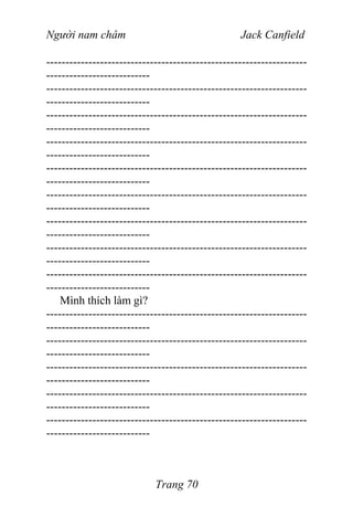 Người nam châm Jack Canfield
--------------------------------------------------------------------
---------------------------
--------------------------------------------------------------------
---------------------------
--------------------------------------------------------------------
---------------------------
--------------------------------------------------------------------
---------------------------
--------------------------------------------------------------------
---------------------------
--------------------------------------------------------------------
---------------------------
--------------------------------------------------------------------
---------------------------
--------------------------------------------------------------------
---------------------------
--------------------------------------------------------------------
---------------------------
Mình thích làm gì?
--------------------------------------------------------------------
---------------------------
--------------------------------------------------------------------
---------------------------
--------------------------------------------------------------------
---------------------------
--------------------------------------------------------------------
---------------------------
--------------------------------------------------------------------
---------------------------
Trang 70
 