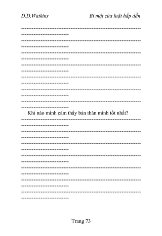 D.D.Watkins Bí mật của luật hấp dẫn
--------------------------------------------------------------------
---------------------------
--------------------------------------------------------------------
---------------------------
--------------------------------------------------------------------
---------------------------
--------------------------------------------------------------------
---------------------------
--------------------------------------------------------------------
---------------------------
--------------------------------------------------------------------
---------------------------
--------------------------------------------------------------------
---------------------------
Khi nào mình cảm thấy bản thân mình tốt nhất?
--------------------------------------------------------------------
---------------------------
--------------------------------------------------------------------
---------------------------
--------------------------------------------------------------------
---------------------------
--------------------------------------------------------------------
---------------------------
--------------------------------------------------------------------
---------------------------
--------------------------------------------------------------------
---------------------------
--------------------------------------------------------------------
---------------------------
Trang 73
 
