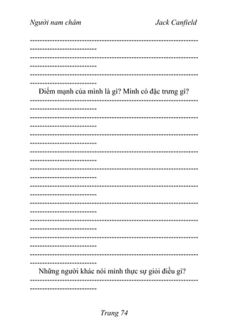 Người nam châm Jack Canfield
--------------------------------------------------------------------
---------------------------
--------------------------------------------------------------------
---------------------------
--------------------------------------------------------------------
---------------------------
Điểm mạnh của mình là gì? Mình có đặc trưng gì?
--------------------------------------------------------------------
---------------------------
--------------------------------------------------------------------
---------------------------
--------------------------------------------------------------------
---------------------------
--------------------------------------------------------------------
---------------------------
--------------------------------------------------------------------
---------------------------
--------------------------------------------------------------------
---------------------------
--------------------------------------------------------------------
---------------------------
--------------------------------------------------------------------
---------------------------
--------------------------------------------------------------------
---------------------------
--------------------------------------------------------------------
---------------------------
Những người khác nói mình thực sự giỏi điều gì?
--------------------------------------------------------------------
---------------------------
Trang 74
 