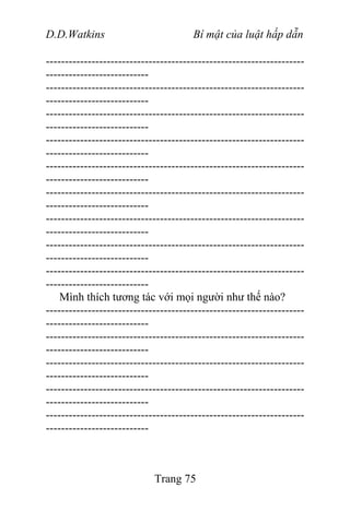 D.D.Watkins Bí mật của luật hấp dẫn
--------------------------------------------------------------------
---------------------------
--------------------------------------------------------------------
---------------------------
--------------------------------------------------------------------
---------------------------
--------------------------------------------------------------------
---------------------------
--------------------------------------------------------------------
---------------------------
--------------------------------------------------------------------
---------------------------
--------------------------------------------------------------------
---------------------------
--------------------------------------------------------------------
---------------------------
--------------------------------------------------------------------
---------------------------
Mình thích tương tác với mọi người như thế nào?
--------------------------------------------------------------------
---------------------------
--------------------------------------------------------------------
---------------------------
--------------------------------------------------------------------
---------------------------
--------------------------------------------------------------------
---------------------------
--------------------------------------------------------------------
---------------------------
Trang 75
 