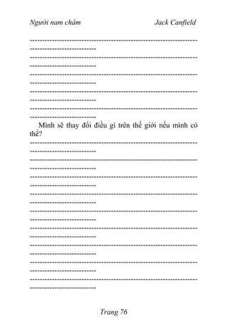Người nam châm Jack Canfield
--------------------------------------------------------------------
---------------------------
--------------------------------------------------------------------
---------------------------
--------------------------------------------------------------------
---------------------------
--------------------------------------------------------------------
---------------------------
--------------------------------------------------------------------
---------------------------
Mình sẽ thay đổi điều gì trên thế giới nếu mình có
thể?
--------------------------------------------------------------------
---------------------------
--------------------------------------------------------------------
---------------------------
--------------------------------------------------------------------
---------------------------
--------------------------------------------------------------------
---------------------------
--------------------------------------------------------------------
---------------------------
--------------------------------------------------------------------
---------------------------
--------------------------------------------------------------------
---------------------------
--------------------------------------------------------------------
---------------------------
--------------------------------------------------------------------
---------------------------
Trang 76
 