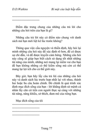 D.D.Watkins Bí mật của luật hấp dẫn
--------------------------------------------------------------------
---------------------------
Điểm đặc trưng chung của những câu trả lời cho
những câu hỏi trên của bạn là gì?
Những câu trả lời này có điểm nào chung với danh
sách mà bạn mới liệt kê lúc trước không?
Thông qua việc cầu nguyện và thiền định, hãy hỏi lại
mình những câu hỏi này để xác định rõ hơn, để có được
sự chỉ dẫn, và để được truyền cảm hứng. Những câu hỏi
này cũng sẽ giúp bạn biết cách sử dụng tốt nhất những
tài năng của mình, những nơi mang lại niềm vui cho bạn
để bạn không những có thể kiếm sống mà còn có thể
mang lại lợi ích cho cả thế giới này.
Bây giờ, bạn hãy lấy câu trả lời của những câu hỏi
này và danh sách lúc trước hợp nhất lại với nhau, thành
hai hoặc ba câu hoàn chỉnh. Đó chính là quá trình xác
định mục đích sống của bạn - lời khẳng định sứ mệnh cá
nhân lấy căn cứ trên con người thực sự cùng với những
tài năng, năng khiếu, sở thích, đam mê của riêng bạn.
Mục đích sống của tôi
--------------------------------------------------------------------
---------------------------
--------------------------------------------------------------------
---------------------------
Trang 77
 