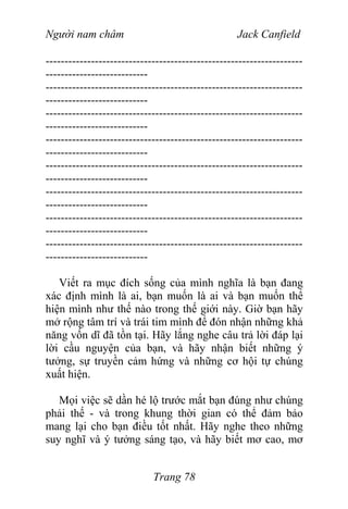 Người nam châm Jack Canfield
--------------------------------------------------------------------
---------------------------
--------------------------------------------------------------------
---------------------------
--------------------------------------------------------------------
---------------------------
--------------------------------------------------------------------
---------------------------
--------------------------------------------------------------------
---------------------------
--------------------------------------------------------------------
---------------------------
--------------------------------------------------------------------
---------------------------
--------------------------------------------------------------------
---------------------------
Viết ra mục đích sống của mình nghĩa là bạn đang
xác định mình là ai, bạn muốn là ai và bạn muốn thể
hiện mình như thế nào trong thế giới này. Giờ bạn hãy
mở rộng tâm trí và trái tim mình để đón nhận những khả
năng vốn dĩ đã tồn tại. Hãy lắng nghe câu trả lời đáp lại
lời cầu nguyện của bạn, và hãy nhận biết những ý
tưởng, sự truyền cảm hứng và những cơ hội tự chúng
xuất hiện.
Mọi việc sẽ dần hé lộ trước mắt bạn đúng như chúng
phải thế - và trong khung thời gian có thể đảm bảo
mang lại cho bạn điều tốt nhất. Hãy nghe theo những
suy nghĩ và ý tưởng sáng tạo, và hãy biết mơ cao, mơ
Trang 78
 