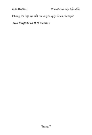 D.D.Watkins Bí mật của luật hấp dẫn
Chúng tôi thật sự biết ơn và yêu quý tất cả các bạn!
Jack Canfield và D.D Watkins
Trang 7
 