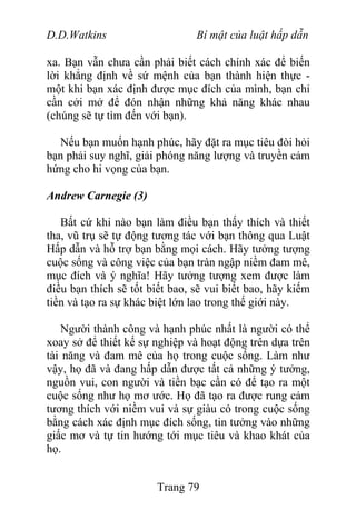 D.D.Watkins Bí mật của luật hấp dẫn
xa. Bạn vẫn chưa cần phải biết cách chính xác để biến
lời khẳng định về sứ mệnh của bạn thành hiện thực -
một khi bạn xác định được mục đích của mình, bạn chỉ
cần cởi mở để đón nhận những khả năng khác nhau
(chúng sẽ tự tìm đến với bạn).
Nếu bạn muốn hạnh phúc, hãy đặt ra mục tiêu đòi hỏi
bạn phải suy nghĩ, giải phóng năng lượng và truyền cảm
hứng cho hi vọng của bạn.
Andrew Carnegie (3)
Bất cứ khi nào bạn làm điều bạn thấy thích và thiết
tha, vũ trụ sẽ tự động tương tác với bạn thông qua Luật
Hấp dẫn và hỗ trợ bạn bằng mọi cách. Hãy tưởng tượng
cuộc sống và công việc của bạn tràn ngập niềm đam mê,
mục đích và ý nghĩa! Hãy tưởng tượng xem được làm
điều bạn thích sẽ tốt biết bao, sẽ vui biết bao, hãy kiếm
tiền và tạo ra sự khác biệt lớn lao trong thế giới này.
Người thành công và hạnh phúc nhất là người có thể
xoay sở để thiết kế sự nghiệp và hoạt động trên dựa trên
tài năng và đam mê của họ trong cuộc sống. Làm như
vậy, họ đã và đang hấp dẫn được tất cả những ý tưởng,
nguồn vui, con người và tiền bạc cần có để tạo ra một
cuộc sống như họ mơ ước. Họ đã tạo ra được rung cảm
tương thích với niềm vui và sự giàu có trong cuộc sống
bằng cách xác định mục đích sống, tin tưởng vào những
giấc mơ và tự tin hướng tới mục tiêu và khao khát của
họ.
Trang 79
 