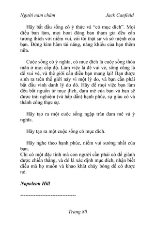 Người nam châm Jack Canfield
Hãy bắt đầu sống có ý thức và “có mục đích”. Mọi
điều bạn làm, mọi hoạt động bạn tham gia đều cần
tương thích với niềm vui, cái tôi thật sự và sứ mệnh của
bạn. Đừng kìm hãm tài năng, năng khiếu của bạn thêm
nữa.
Cuộc sống có ý nghĩa, có mục đích là cuộc sống thỏa
mãn ở mọi cấp độ. Làm việc là để vui vẻ, sống cũng là
để vui vẻ, và thế giới cần điều bạn mang lại! Bạn được
sinh ra trên thế giới này vì một lý do, và bạn cần phải
bắt đầu vinh danh lý do đó. Hãy để mọi việc bạn làm
đều bắt nguồn từ mục đích, đam mê của bạn và bạn sẽ
được trải nghiệm (và hấp dẫn) hạnh phúc, sự giàu có và
thành công thực sự.
Hãy tạo ra một cuộc sống ngập tràn đam mê và ý
nghĩa.
Hãy tạo ra một cuộc sống có mục đích.
Hãy nghe theo hạnh phúc, niềm vui sướng nhất của
bạn.
Chỉ có một đặc tính mà con người cần phải có để giành
được chiến thắng, và đó là xác định mục đích, nhận biết
điều mà họ muốn và khao khát cháy bỏng để có được
nó.
Napoleon Hill
---------------------------------
Trang 80
 