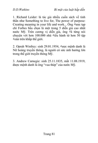 D.D.Watkins Bí mật của luật hấp dẫn
1. Richard Leider: là tác giả nhiều cuốn sách về tinh
thần như Something to live for, The power of purpose:
Creating meaning in your life and work... Ông ₫ược tạp
chí Forbes bầu chọn là một trong 5 diễn giả cao nhất
nước Mỹ. Trên cương vị diễn giả, ông ₫ã từng nói
chuyện với hơn 100.000 nhà ₫iều hành từ hơn 50 tập
₫oàn trên khắp thế giới.
2. Oprah Winfrey: sinh 29.01.1954, ₫ược mệnh danh là
Nữ hoàng truyền thông, là người có sức ảnh hưởng lớn
trong thế giới truyền thông Mỹ.
3. Andrew Carnegie: sinh 25.11.1835, mất 11.08.1919,
được mệnh danh là ông “vua thép” của nước Mỹ.
Trang 81
 