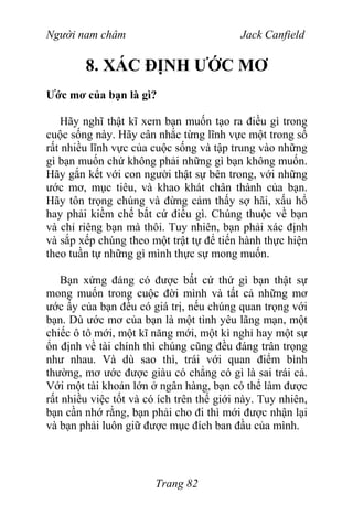 Người nam châm Jack Canfield
8. XÁC ĐỊNH ƯỚC MƠ
Ước mơ của bạn là gì?
Hãy nghĩ thật kĩ xem bạn muốn tạo ra điều gì trong
cuộc sống này. Hãy cân nhắc từng lĩnh vực một trong số
rất nhiều lĩnh vực của cuộc sống và tập trung vào những
gì bạn muốn chứ không phải những gì bạn không muốn.
Hãy gắn kết với con người thật sự bên trong, với những
ước mơ, mục tiêu, và khao khát chân thành của bạn.
Hãy tôn trọng chúng và đừng cảm thấy sợ hãi, xấu hổ
hay phải kiềm chế bất cứ điều gì. Chúng thuộc về bạn
và chỉ riêng bạn mà thôi. Tuy nhiên, bạn phải xác định
và sắp xếp chúng theo một trật tự để tiến hành thực hiện
theo tuần tự những gì mình thực sự mong muốn.
Bạn xứng đáng có được bất cứ thứ gì bạn thật sự
mong muốn trong cuộc đời mình và tất cả những mơ
ước ấy của bạn đều có giá trị, nếu chúng quan trọng với
bạn. Dù ước mơ của bạn là một tình yêu lãng mạn, một
chiếc ô tô mới, một kĩ năng mới, một kì nghỉ hay một sự
ổn định về tài chính thì chúng cũng đều đáng trân trọng
như nhau. Và dù sao thì, trái với quan điểm bình
thường, mơ ước được giàu có chẳng có gì là sai trái cả.
Với một tài khoản lớn ở ngân hàng, bạn có thể làm được
rất nhiều việc tốt và có ích trên thế giới này. Tuy nhiên,
bạn cần nhớ rằng, bạn phải cho đi thì mới được nhận lại
và bạn phải luôn giữ được mục đích ban đầu của mình.
Trang 82
 