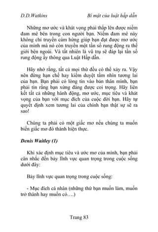 D.D.Watkins Bí mật của luật hấp dẫn
Những mơ ước và khát vọng phải thắp lên được niềm
đam mê bên trong con người bạn. Niềm đam mê này
không chỉ truyền cảm hứng giúp bạn đạt được mơ ước
của mình mà nó còn truyền một tần số rung động ra thế
giới bên ngoài. Và tất nhiên là vũ trụ sẽ đáp lại tần số
rung động ấy thông qua Luật Hấp dẫn.
Hãy nhớ rằng, tất cả mọi thứ đều có thể xảy ra. Vậy
nên đừng hạn chế hay kiểm duyệt tầm nhìn tương lai
của bạn. Bạn phải có lòng tin vào bản thân mình, bạn
phải tin rằng bạn xứng đáng được coi trọng. Hãy liên
kết tất cả những hành động, mơ ước, mục tiêu và khát
vọng của bạn với mục đích của cuộc đời bạn. Hãy tự
quyết định xem tương lai của chính bạn thật sự sẽ ra
sao!
Chúng ta phải có một giấc mơ nếu chúng ta muốn
biến giấc mơ đó thành hiện thực.
Denis Waitley (1)
Khi xác định mục tiêu và ước mơ của mình, bạn phải
cân nhắc đến bảy lĩnh vực quan trọng trong cuộc sống
dưới đây:
Bảy lĩnh vực quan trọng trong cuộc sống:
- Mục đích cá nhân (những thứ bạn muốn làm, muốn
trở thành hay muốn có….)
Trang 83
 