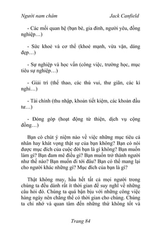 Người nam châm Jack Canfield
- Các mối quan hệ (bạn bè, gia đình, người yêu, đồng
nghiệp…)
- Sức khoẻ và cơ thể (khoẻ mạnh, vừa vặn, dáng
đẹp…)
- Sự nghiệp và học vấn (công việc, trường học, mục
tiêu sự nghiệp…)
- Giải trí (thể thao, các thú vui, thư giãn, các kì
nghỉ…)
- Tài chính (thu nhập, khoản tiết kiệm, các khoản đầu
tư…)
- Đóng góp (hoạt động từ thiện, dịch vụ cộng
đồng…)
Bạn có chút ý niệm nào về việc những mục tiêu cá
nhân hay khát vọng thật sự của bạn không? Bạn có nói
được mục đích của cuộc đời bạn là gì không? Bạn muốn
làm gì? Bạn đam mê điều gì? Bạn muốn trở thành người
như thế nào? Bạn muốn đi tới đâu? Bạn có thể mang lại
cho người khác những gì? Mục đích của bạn là gì?
Thật không may, hầu hết tất cả mọi người trong
chúng ta đều dành rất ít thời gian để suy nghĩ về những
câu hỏi đó. Chúng ta quá bận bịu với những công việc
hàng ngày nên chẳng thể có thời gian cho chúng. Chúng
ta chỉ nhớ và quan tâm đến những thứ không tốt và
Trang 84
 