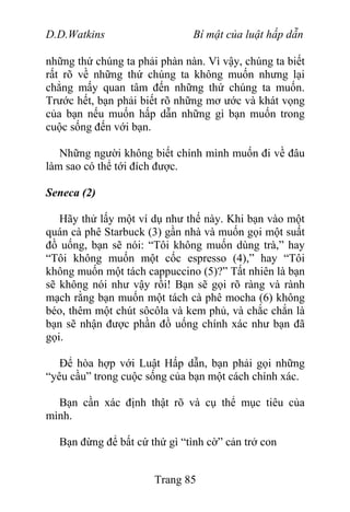 D.D.Watkins Bí mật của luật hấp dẫn
những thứ chúng ta phải phàn nàn. Vì vậy, chúng ta biết
rất rõ về những thứ chúng ta không muốn nhưng lại
chẳng mấy quan tâm đến những thứ chúng ta muốn.
Trước hết, bạn phải biết rõ những mơ ước và khát vọng
của bạn nếu muốn hấp dẫn những gì bạn muốn trong
cuộc sống đến với bạn.
Những người không biết chính mình muốn đi về đâu
làm sao có thể tới đích được.
Seneca (2)
Hãy thử lấy một ví dụ như thế này. Khi bạn vào một
quán cà phê Starbuck (3) gần nhà và muốn gọi một suất
đồ uống, bạn sẽ nói: “Tôi không muốn dùng trà,” hay
“Tôi không muốn một cốc espresso (4),” hay “Tôi
không muốn một tách cappuccino (5)?” Tất nhiên là bạn
sẽ không nói như vậy rồi! Bạn sẽ gọi rõ ràng và rành
mạch rằng bạn muốn một tách cà phê mocha (6) không
béo, thêm một chút sôcôla và kem phủ, và chắc chắn là
bạn sẽ nhận được phần đồ uống chính xác như bạn đã
gọi.
Để hòa hợp với Luật Hấp dẫn, bạn phải gọi những
“yêu cầu” trong cuộc sống của bạn một cách chính xác.
Bạn cần xác định thật rõ và cụ thể mục tiêu của
mình.
Bạn đừng để bất cứ thứ gì “tình cờ” cản trở con
Trang 85
 