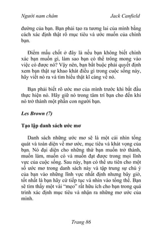 Người nam châm Jack Canfield
đường của bạn. Bạn phải tạo ra tương lai của mình bằng
cách xác định thật rõ mục tiêu và ước muốn của chính
bạn.
Điểm mấu chốt ở đây là nếu bạn không biết chính
xác bạn muốn gì, làm sao bạn có thể trông mong vào
việc có được nó? Vậy nên, bạn bắt buộc phải quyết định
xem bạn thật sự khao khát điều gì trong cuộc sống này,
hãy viết nó ra và tìm hiểu thật kĩ càng về nó.
Bạn phải biết rõ ước mơ của mình trước khi bắt đầu
thực hiện nó. Hãy giữ nó trong tâm trí bạn cho đến khi
nó trở thành một phần con người bạn.
Les Brown (7)
Tạo lập danh sách ước mơ
Danh sách những ước mơ sẽ là một cái nhìn tổng
quát và toàn diện về mơ ước, mục tiêu và khát vọng của
bạn. Nó đại diện cho những thứ bạn muốn trở thành,
muốn làm, muốn có và muốn đạt được trong mọi lĩnh
vực của cuộc sống. Sau này, bạn có thể ưu tiên cho một
số ước mơ trong danh sách này và tập trung sự chú ý
của bạn vào những lĩnh vực nhất định nhưng bây giờ,
tốt nhất là bạn hãy cứ tiếp tục và nhìn vào tổng thể. Bạn
sẽ tìm thấy một vài “mẹo” rất hữu ích cho bạn trong quá
trình xác định mục tiêu và nhận ra những mơ ước của
mình.
Trang 86
 
