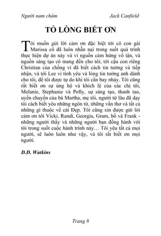 Người nam châm Jack Canfield
TỎ LÒNG BIẾT ƠN
ôi muốn gửi lời cảm ơn đặc biệt tới cô con gái
Marissa cô đã luôn nhẫn nại trong suốt quá trình
thực hiện dự án này và vì nguồn cảm hứng vô tận, và
nguồn sáng tạo cô mang đến cho tôi; tới cậu con riêng
Christian của chồng vì đã biết cách tin tưởng và tiếp
nhận, và tới Lee vì tình yêu và lòng tin tưởng anh dành
cho tôi, để tôi được tự do khi tôi cần bay nhảy. Tôi cũng
rất biết ơn sự ủng hộ và khích lệ của các chị tôi,
Melanie, Stephanie và Polly, sự sáng tạo, thanh tao,
uyển chuyển của bà Martha, mẹ tôi, người từ lâu đã dạy
tôi cách biết yêu những ngôn từ, những vần thơ và tất cả
những gì thuộc về cái Đẹp. Tôi cũng xin được gửi lời
cảm ơn tới Vicki, Randi, Georgia, Gram, bố và Frank -
những người thầy và những người bạn đồng hành với
tôi trong suốt cuộc hành trình này… Tôi yêu tất cả mọi
người, sẽ luôn luôn như vậy, và tôi rất biết ơn mọi
người.
T
D.D. Watkins
Trang 8
 