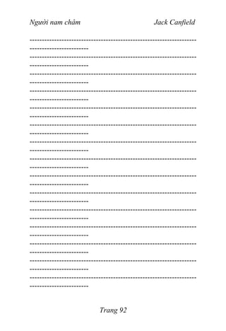 Người nam châm Jack Canfield
--------------------------------------------------------------------
------------------------
--------------------------------------------------------------------
------------------------
--------------------------------------------------------------------
------------------------
--------------------------------------------------------------------
------------------------
--------------------------------------------------------------------
------------------------
--------------------------------------------------------------------
------------------------
--------------------------------------------------------------------
------------------------
--------------------------------------------------------------------
------------------------
--------------------------------------------------------------------
------------------------
--------------------------------------------------------------------
------------------------
--------------------------------------------------------------------
------------------------
--------------------------------------------------------------------
------------------------
--------------------------------------------------------------------
------------------------
--------------------------------------------------------------------
------------------------
--------------------------------------------------------------------
------------------------
Trang 92
 