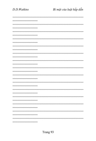 D.D.Watkins Bí mật của luật hấp dẫn
--------------------------------------------------------------------
------------------------
--------------------------------------------------------------------
------------------------
--------------------------------------------------------------------
------------------------
--------------------------------------------------------------------
------------------------
--------------------------------------------------------------------
------------------------
--------------------------------------------------------------------
------------------------
--------------------------------------------------------------------
------------------------
--------------------------------------------------------------------
------------------------
--------------------------------------------------------------------
------------------------
--------------------------------------------------------------------
------------------------
--------------------------------------------------------------------
------------------------
--------------------------------------------------------------------
------------------------
--------------------------------------------------------------------
------------------------
--------------------------------------------------------------------
------------------------
--------------------------------------------------------------------
------------------------
Trang 93
 