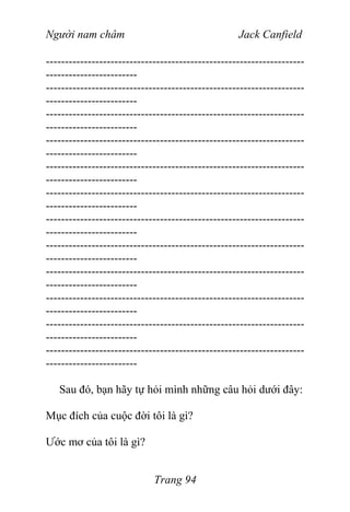 Người nam châm Jack Canfield
--------------------------------------------------------------------
------------------------
--------------------------------------------------------------------
------------------------
--------------------------------------------------------------------
------------------------
--------------------------------------------------------------------
------------------------
--------------------------------------------------------------------
------------------------
--------------------------------------------------------------------
------------------------
--------------------------------------------------------------------
------------------------
--------------------------------------------------------------------
------------------------
--------------------------------------------------------------------
------------------------
--------------------------------------------------------------------
------------------------
--------------------------------------------------------------------
------------------------
--------------------------------------------------------------------
------------------------
Sau đó, bạn hãy tự hỏi mình những câu hỏi dưới đây:
Mục đích của cuộc đời tôi là gì?
Ước mơ của tôi là gì?
Trang 94
 